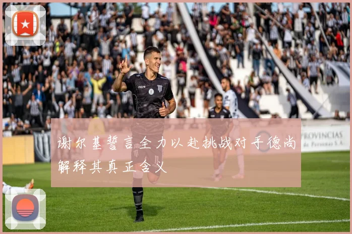 谢尔基誓言全力以赴挑战对手德尚解释其真正含义