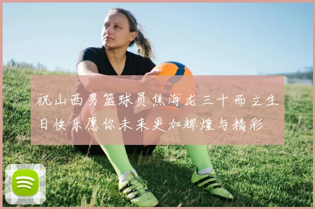 祝山西男篮球员焦海龙三十而立生日快乐愿你未来更加辉煌与精彩