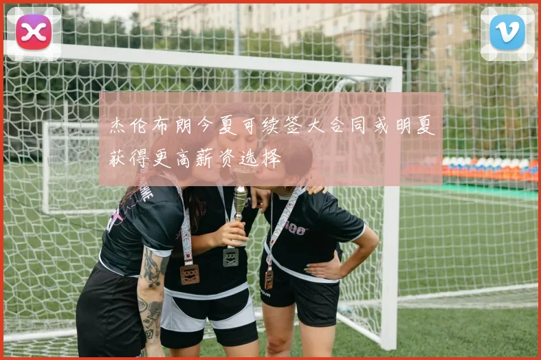 杰伦布朗今夏可续签大合同或明夏获得更高薪资选择