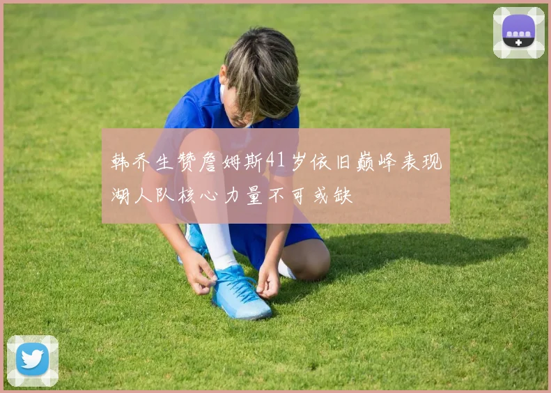 韩乔生赞詹姆斯41岁依旧巅峰表现湖人队核心力量不可或缺