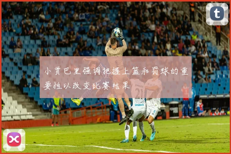 小贾巴里强调把握上篮和罚球的重要性以改变比赛结果