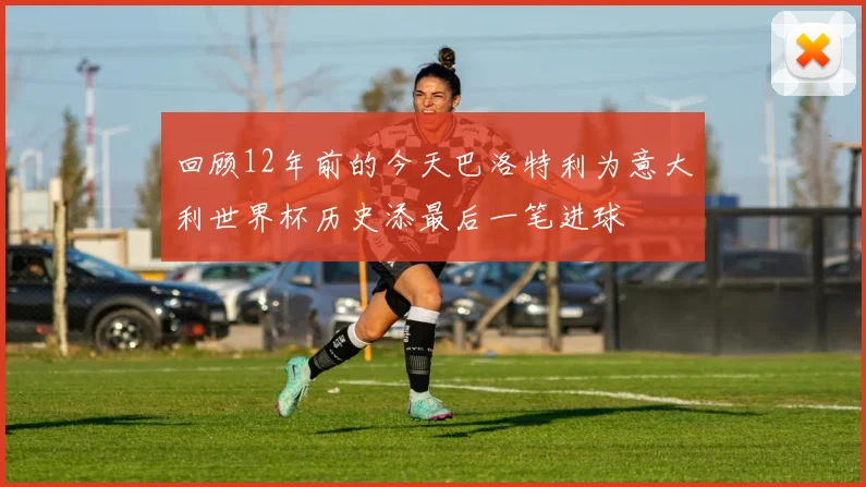 回顾12年前的今天巴洛特利为意大利世界杯历史添最后一笔进球