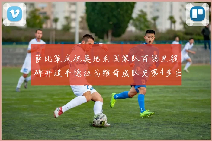 萨比策庆祝奥地利国家队百场里程碑并追平德拉戈维奇成队史第4多出场者