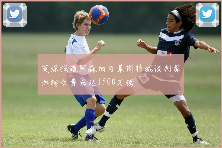 英媒报道阿森纳与莱斯特城谈判蒙加转会费或达1500万镑