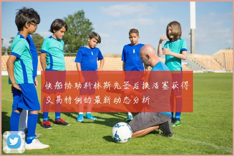 快船协助科林斯先签后换活塞获得交易特例的最新动态分析