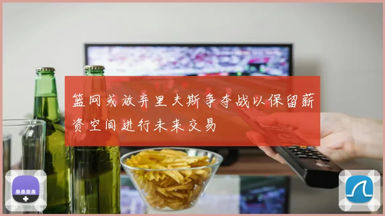 篮网或放弃里夫斯争夺战以保留薪资空间进行未来交易