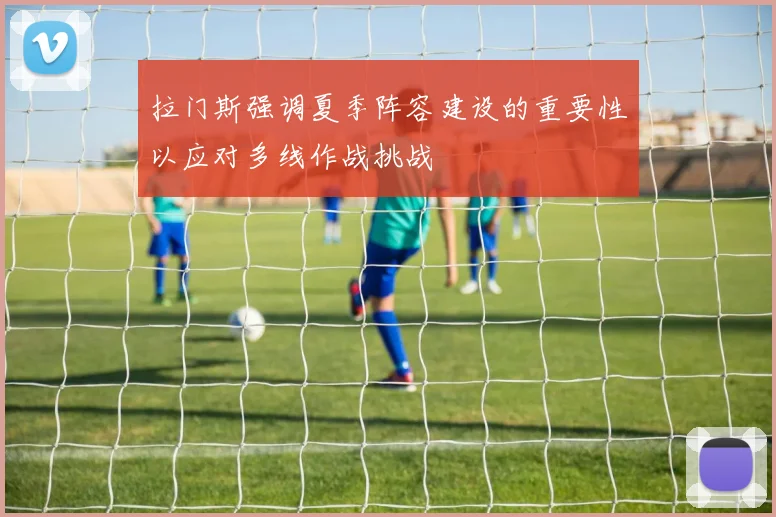 拉门斯强调夏季阵容建设的重要性以应对多线作战挑战