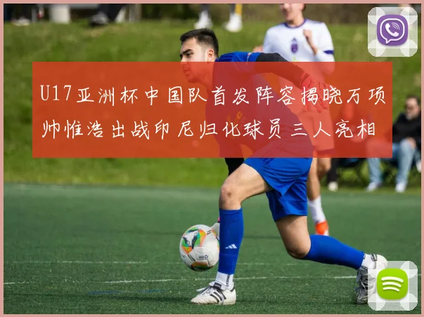 U17亚洲杯中国队首发阵容揭晓万项帅惟浩出战印尼归化球员三人亮相