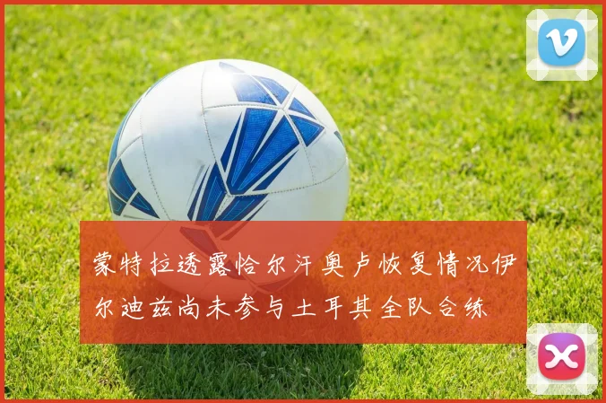 蒙特拉透露恰尔汗奥卢恢复情况伊尔迪兹尚未参与土耳其全队合练