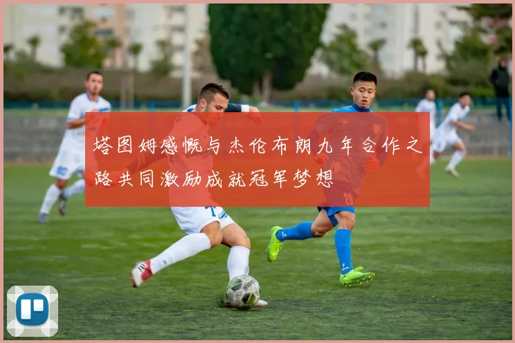 塔图姆感慨与杰伦布朗九年合作之路共同激励成就冠军梦想