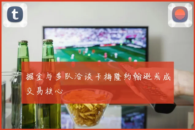 掘金与多队洽谈卡梅隆约翰逊或成交易核心